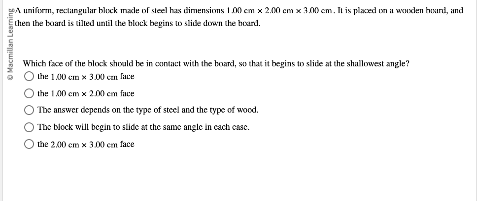 Macmillan L
A uniform, rectangular block made of steel has dimensions 1.00 cm x 2.00 cm x 3.00 cm. It is placed on a wooden board, and
then the board is tilted until the block begins to slide down the board.
Which face of the block should be in contact with the board, so that it begins to slide at the shallowest angle?
the 1.00 cm x 3.00 cm face
the 1.00 cm x 2.00 cm face
○ The answer depends on the type of steel and the type of wood.
The block will begin to slide at the same angle in each case.
the 2.00 cm x 3.00 cm face