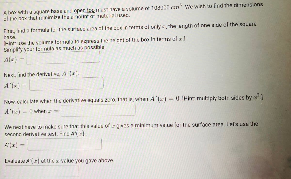 A box with a square base and open top must have a volume of 108000 cm³. We wish to find the dimensions
of the box that minimize the amount of material used.
First, find a formula for the surface area of the box in terms of only x, the length of one side of the square
base.
[Hint: use the volume formula to express the height of the box in terms of x.]
Simplify your formula as much as possible.
A(x) :
Next, find the derivative, A' (x).
A"(x) =
%3D
Now, calculate when the derivative equals zero, that is, when A'(x) = 0. [Hint: multiply both sides by x]
A' (x) = 0 when x =
We next have to make sure that this value of x gives a minimum value for the surface area. Let's use the
second derivative test. Find A"(x).
A"(x)
Evaluate A"(x) at the r-value you gave above.
