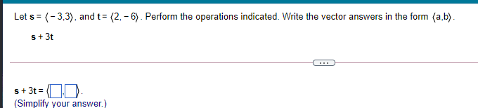 Let s= (-3,3), and t= (2, - 6). Perform the operations indicated. Write the vector answers in the form (a,b).
s+ 3t
s+ 3t = .
(Simplify your answer.
