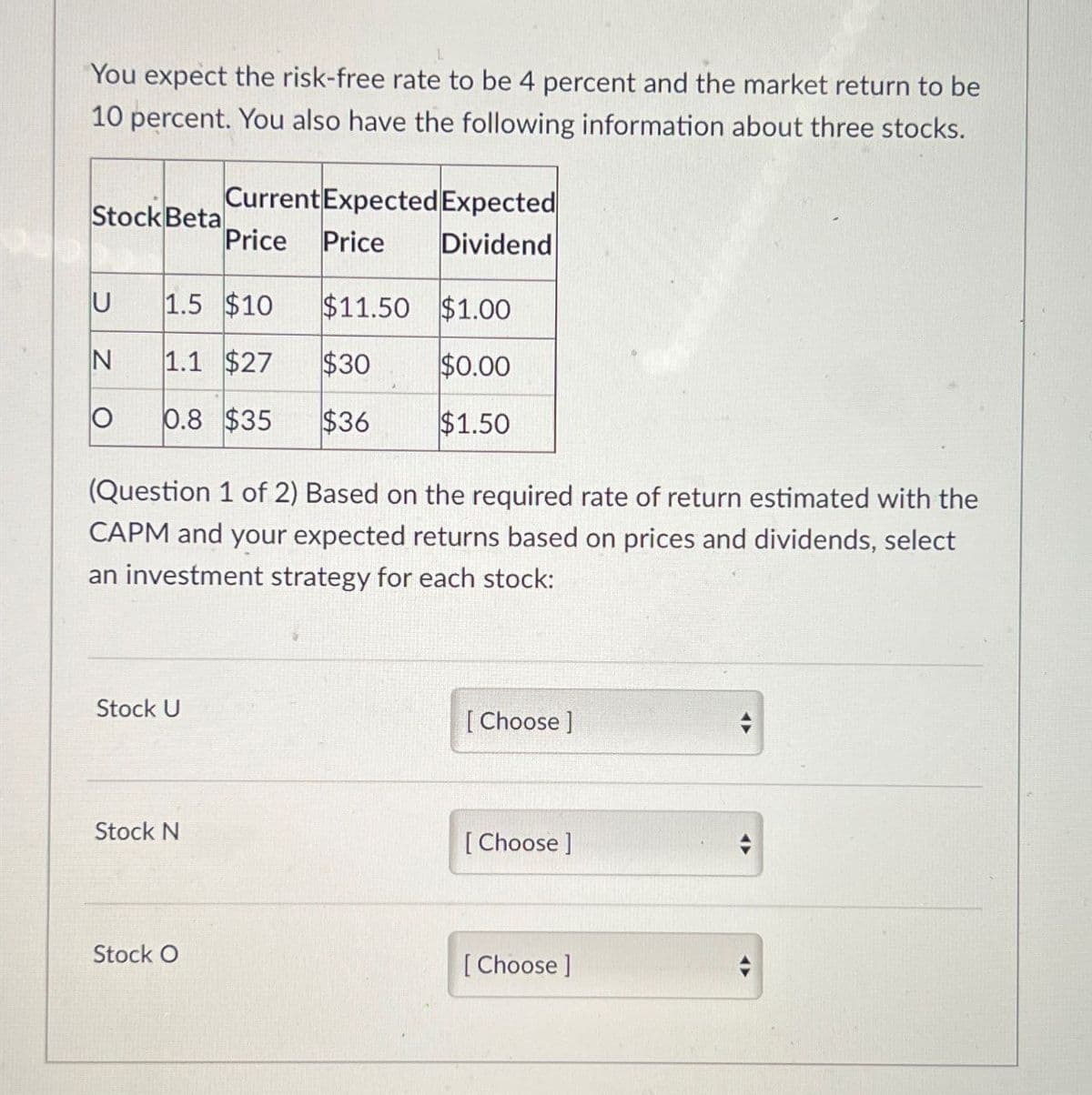 You expect the risk-free rate to be 4 percent and the market return to be
10 percent. You also have the following information about three stocks.
Stock Beta
Current Expected Expected
Price Price
Dividend
U
1.5 $10 $11.50 $1.00
N
1.1 $27
$30
$0.00
Ο 0.8 $35
$36
$1.50
(Question 1 of 2) Based on the required rate of return estimated with the
CAPM and your expected returns based on prices and dividends, select
an investment strategy for each stock:
Stock U
Stock N
[Choose ]
[Choose ]
Stock O
[Choose ]