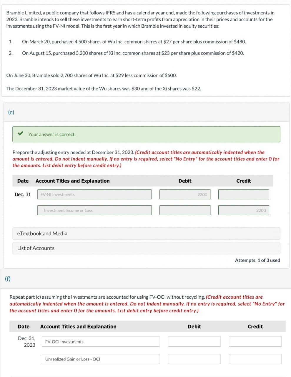 Bramble Limited, a public company that follows IFRS and has a calendar year end, made the following purchases of investments in
2023. Bramble intends to sell these investments to earn short-term profits from appreciation in their prices and accounts for the
investments using the FV-NI model. This is the first year in which Bramble invested in equity securities:
1.
2.
On March 20, purchased 4,500 shares of Wu Inc. common shares at $27 per share plus commission of $480.
On August 15, purchased 3,200 shares of Xi Inc. common shares at $23 per share plus commission of $420.
On June 30, Bramble sold 2,700 shares of Wu Inc. at $29 less commission of $600.
The December 31, 2023 market value of the Wu shares was $30 and of the Xi shares was $22.
(f)
(c)
Your answer is correct.
Prepare the adjusting entry needed at December 31, 2023. (Credit account titles are automatically indented when the
amount is entered. Do not indent manually. If no entry is required, select "No Entry" for the account titles and enter O for
the amounts. List debit entry before credit entry.)
Date Account Titles and Explanation
Dec. 31 FV-NI Investments
Debit
2200
Credit
Investment Income or Loss
eTextbook and Media
List of Accounts
2200
Attempts: 1 of 3 used
Repeat part (c) assuming the investments are accounted for using FV-OCI without recycling. (Credit account titles are
automatically indented when the amount is entered. Do not indent manually. If no entry is required, select "No Entry" for
the account titles and enter 0 for the amounts. List debit entry before credit entry.)
Date
Account Titles and Explanation
Dec. 31,
FV-OCI Investments
2023
Unrealized Gain or Loss - OCI
Debit
Credit