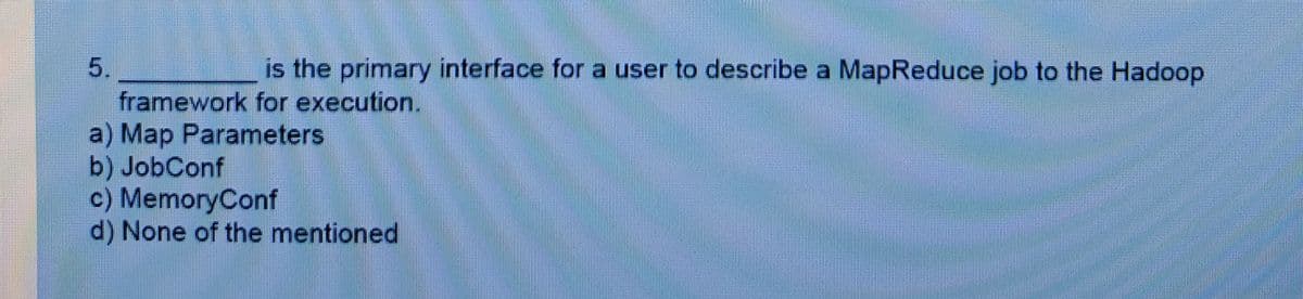 5.
is the primary interface for a user to describe a MapReduce job to the Hadoop
framework for execution.
a) Map Parameters
b) JobConf
c) MemoryConf
d) None of the mentioned
