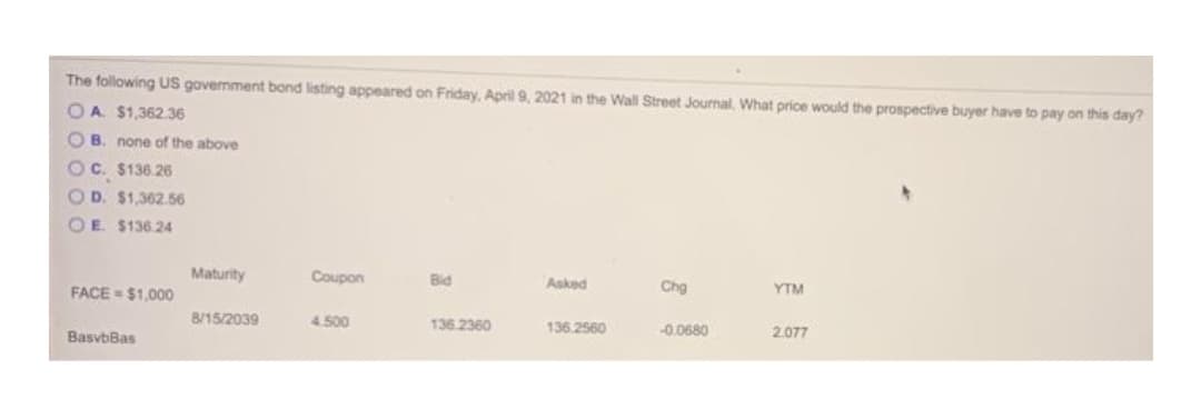 The following US govermment bond listing appeared on Friday, April 9, 2021 in the Wall Street Journal, What price would the prospective buyer have to pay on this day?
OA. $1,362.36
O B. none of the above
OC. $136.26
OD. $1,362.56
OE. $136.24
Maturity
Coupon
Bid
FACE = $1,0000
Asked
Chg
YTM
8/15/2039
4.500
136.2360
136.2560
-0.0680
2.077
BasvbBas
