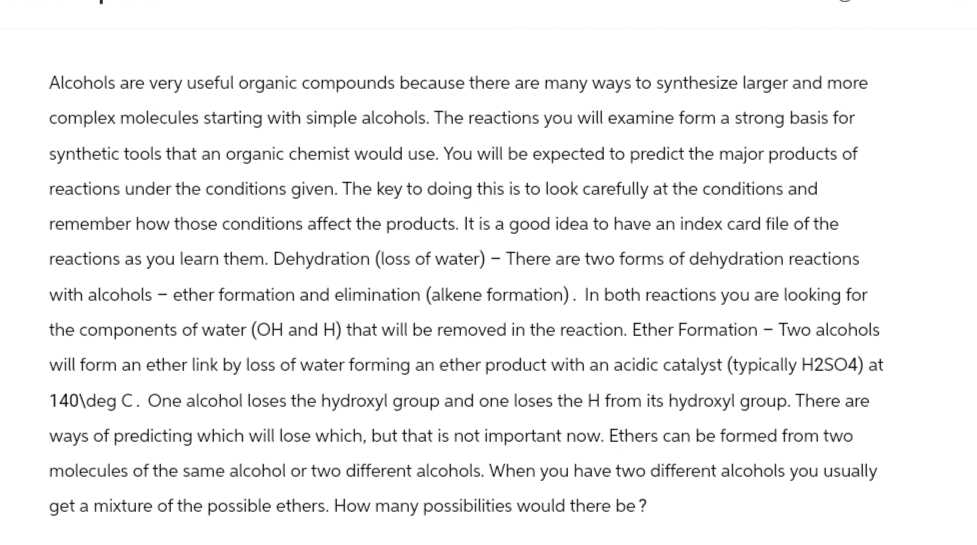 Alcohols are very useful organic compounds because there are many ways to synthesize larger and more
complex molecules starting with simple alcohols. The reactions you will examine form a strong basis for
synthetic tools that an organic chemist would use. You will be expected to predict the major products of
reactions under the conditions given. The key to doing this is to look carefully at the conditions and
remember how those conditions affect the products. It is a good idea to have an index card file of the
reactions as you learn them. Dehydration (loss of water) - There are two forms of dehydration reactions
with alcohols - ether formation and elimination (alkene formation). In both reactions you are looking for
the components of water (OH and H) that will be removed in the reaction. Ether Formation - Two alcohols
will form an ether link by loss of water forming an ether product with an acidic catalyst (typically H2SO4) at
140\deg C. One alcohol loses the hydroxyl group and one loses the H from its hydroxyl group. There are
ways of predicting which will lose which, but that is not important now. Ethers can be formed from two
molecules of the same alcohol or two different alcohols. When you have two different alcohols you usually
get a mixture of the possible ethers. How many possibilities would there be ?