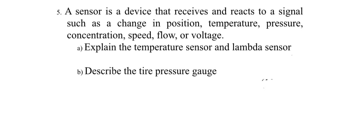 5. A sensor is a device that receives and reacts to a signal
such as a change in position, temperature, pressure,
concentration, speed, flow, or voltage.
a) Explain the temperature sensor and lambda sensor
b) Describe the tire pressure gauge
