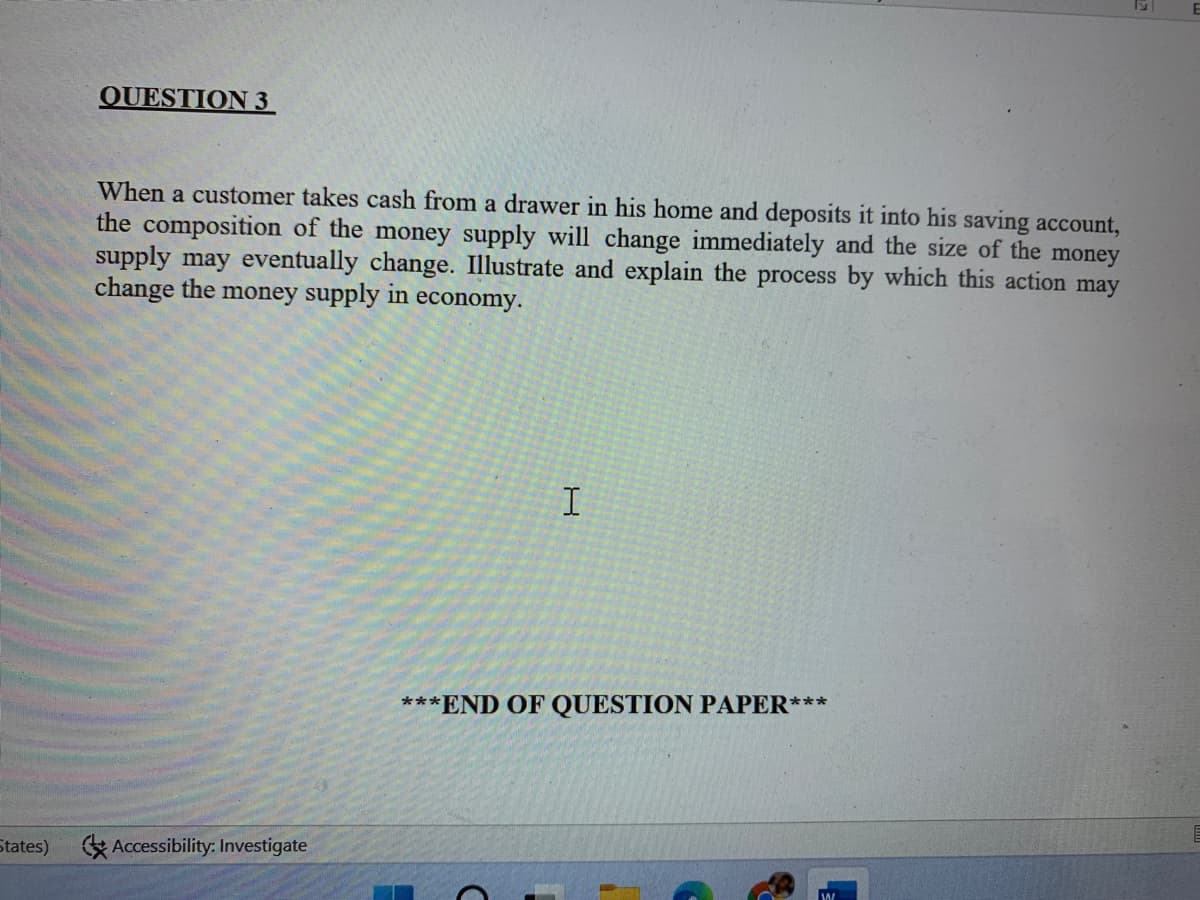 QUESTION 3
When a customer takes cash from a drawer in his home and deposits it into his saving account,
the composition of the money supply will change immediately and the size of the money
supply may eventually change. Illustrate and explain the process by which this action may
change the money supply in economy.
***END OF QUESTION PAPER***
States)
E Accessibility: Investigate
