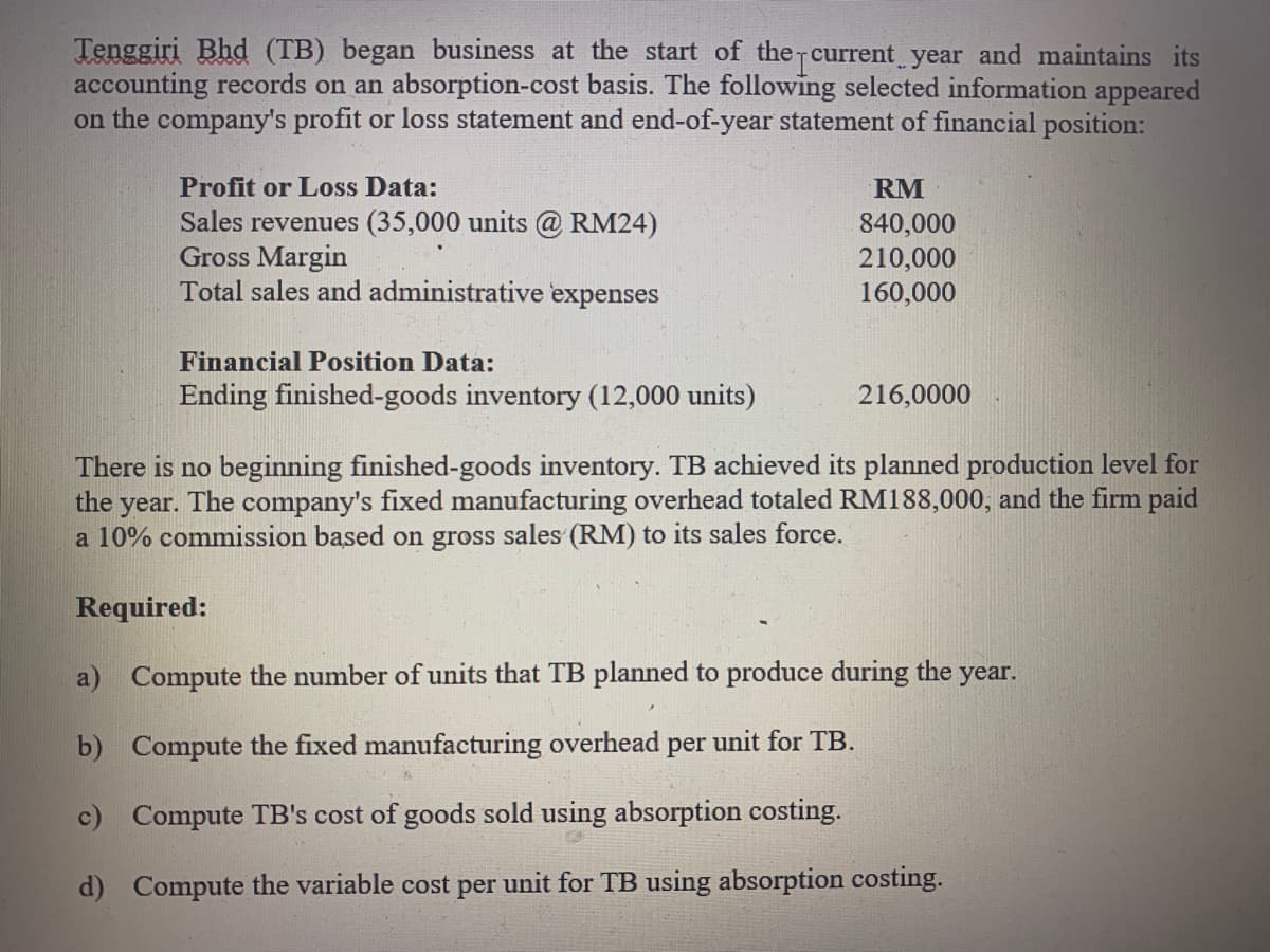 Tenggiri Bhd (TB) began business at the start of the current year and maintains its
accounting records on an absorption-cost basis. The following selected information appeared
on the company's profit or loss statement and end-of-year statement of financial position:
Profit or Loss Data:
RM
Sales revenues (35,000 units @ RM24)
Gross Margin
Total sales and administrative expenses
840,000
210,000
160,000
Financial Position Data:
Ending finished-goods inventory (12,000 units)
216,0000
There is no beginning finished-goods inventory. TB achieved its planned production level for
The company's fixed manufacturing overhead totaled RM188,000, and the firm paid
the
year.
a 10% commission based on gross sales (RM) to its sales force.
Required:
a) Compute the number of units that TB planned to produce during the year.
b) Compute the fixed manufacturing overhead per unit for TB.
c) Compute TB's cost of goods sold using absorption costing.
d) Compute the variable cost per unit for TB using absorption costing.
