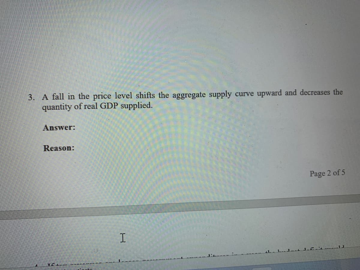 3. A fall in the price level shifts the aggregate supply curve upward and decreases the
quantity of real GDP supplied.
Answer:
Reason:
Page 2 of 5
