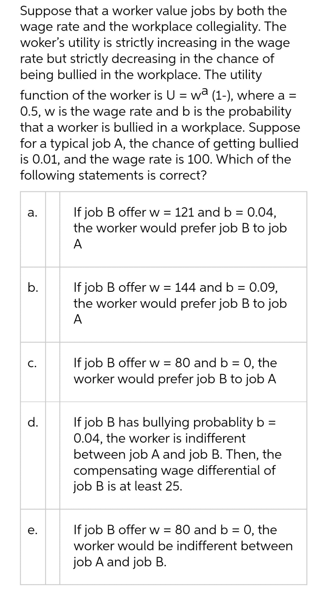 Suppose that a worker value jobs by both the
wage rate and the workplace collegiality. The
woker's utility is strictly increasing in the wage
rate but strictly decreasing in the chance of
being bullied in the workplace. The utility
function of the worker is U = wa (1-), where a =
0.5, w is the wage rate and b is the probability
that a worker is bullied in a workplace. Suppose
for a typical job A, the chance of getting bullied
is 0.01, and the wage rate is 100. Which of the
following statements is correct?
If job B offer w = 121 and b = 0.04,
the worker would prefer job B to job
а.
A
If job B offer w = 144 and b = 0.09,
the worker would prefer job B to job
b.
A
If job B offer w = 80 and b = 0, the
worker would prefer job B to job A
С.
If job B has bullying probablity b =
0.04, the worker is indifferent
between job A and job B. Then, the
compensating wage differential of
job B is at least 25.
d.
е.
If job B offer w = 80 and b = 0, the
worker would be indifferent between
job A and job B.
