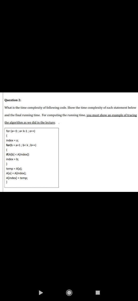 Question 2:
What is the time complexity of following code. Show the time complexity of each statement below
and the final running time. For computing the running time, you must show an example of tracing
the algorithm as we did in the lecture,
for (a= 0; a< k-1; a++)
{
index = a;
for(b = a+1; b<k; b++)
{
if(A[b] < A[index])
index = b;
temp = A[a);
A[a] = A[index);
A[index] = temp;
