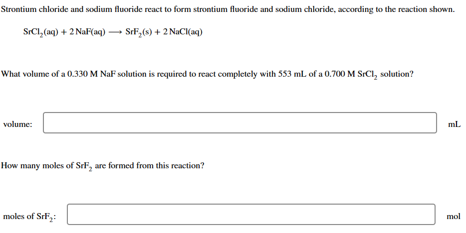 Strontium chloride and sodium fluoride react to form strontium fluoride and sodium chloride, according to the reaction shown.
SrCl₂ (aq) + 2 NaF(aq)
SrF₂ (s) + 2 NaCl(aq)
What volume of a 0.330 M NaF solution is required to react completely with 553 mL of a 0.700 M SrCl, solution?
volume:
How many moles of SrF₂ are formed from this reaction?
moles of SrF₂:
mL
mol