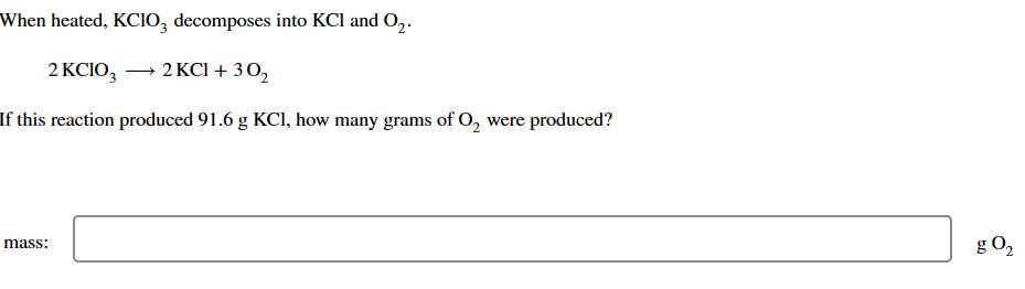 When heated, KClO3 decomposes into KCl and O₂.
2 KCIO3 → 2 KCl + 30₂
If this reaction produced 91.6 g KCl, how many grams of O₂ were produced?
mass:
g 0₂