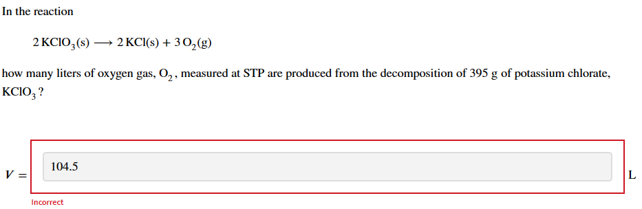 In the reaction
2 KClO3 (s) →→→ 2 KCl(s) + 30₂(g)
how many liters of oxygen gas, O₂, measured at STP are produced from the decomposition of 395 g of potassium chlorate,
KCIO3 ?
V =
104.5
Incorrect
L