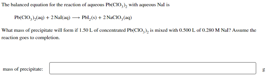 The balanced equation for the reaction of aqueous Pb(ClO3)2 with aqueous Nal is
Pb(CIO,),(aq) +2Nal(aq) — Pbl,(s)+2NaClO,(aq)
What mass of precipitate will form if 1.50 L of concentrated Pb(CIO3)2 is mixed with 0.500 L of 0.280 M Nal? Assume the
reaction goes to completion.
mass of precipitate:
g