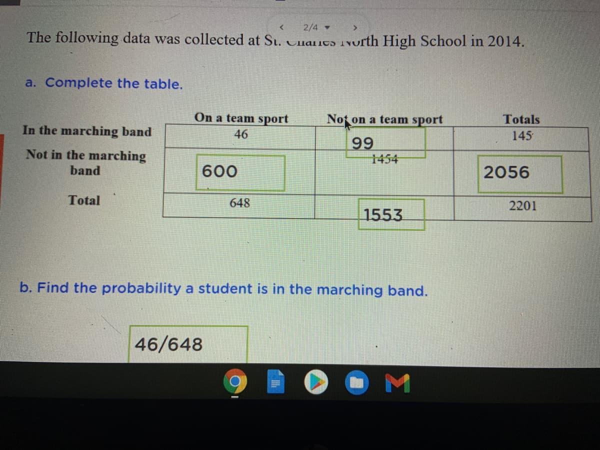 2/4 -
The following data was collected at St. Cnaicɔ 1North High School in 2014.
a. Complete the table.
On a team sport
Not on a team sport
Totals
In the marching band
46
145
99
Not in the marching
1454
band
600
2056
Total
648
2201
1553
b. Find the probability a student is in the marching band.
46/648
