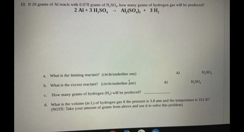 10. If 20 grams of Al reacts with 0.078 grams of H,SO,, how many grams of hydrogen gas will be produced?
2 Al + 3 H,SO,
Al,(SO,), + 3 H,
Al
H,SO,
a.
What is the limiting reactant? (circle/underline one)
Al
H,SO,
b. What is the excess reactant? (circle/underline bne)
C.
How many grams of hydrogen (H,) will be produced?
d. What is the volume (in L) of hydrogen gas if the pressure is 3.8 atm and the temperature is 351 K?
(NOTE: Take your amount of grams from above and use it to solve this problem)
