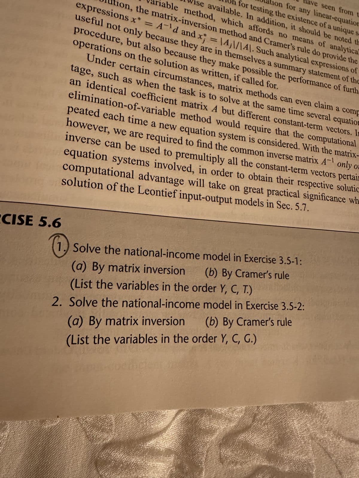 CISE 5.6
0
ave seen from t
tion for any linear-equation
for testing the existence of a unique
ise available. In addition, it should be noted th
iable method, which affords no means of analytical
tion, the matrix-inversion method and Cramer's rule do provide the
expressions x* = A'd and x = 14,\/\4). Such analytical expressions of
operations on the solution as written, if called for.
useful not only because they are in themselves a summary statement of the
procedure, but also because they make possible the performance of furth
Under certain circumstances, matrix methods can even claim a comp
tage, such as when the task is to solve at the same time several equation
an identical coefficient matrix A but different constant-term vectors. In
elimination-of-variable method would require that the computational
peated each time a new equation system is considered. With the matrix-
however, we are required to find the common inverse matrix A¹ only or
inverse can be used to premultiply all the constant-term vectors pertain
equation systems involved, in order to obtain their respective solutic
computational advantage will take on great practical significance wh
solution of the Leontief input-output models in Sec. 5.7.
Solve the national-income model in Exercise 3.5-1:
(a) By matrix inversion (b) By Cramer's rule
(List the variables in the order Y, C, T.)
2. Solve the national-income model in Exercise 3.5-2:
(a) By matrix inversion (b) By Cramer's rule
(List the variables in the order Y, C, G.)
fo