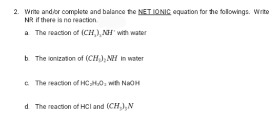2. Write and/or complete and balance the NET IONIC equation for the followings. Write
NR if there is no reaction.
a. The reaction of (CH₂), NH with water
b. The ionization of (CH3)₂NH in water
c. The reaction of HC₂H₂O₂ with NaOH
d. The reaction of HCI and (CH3), N