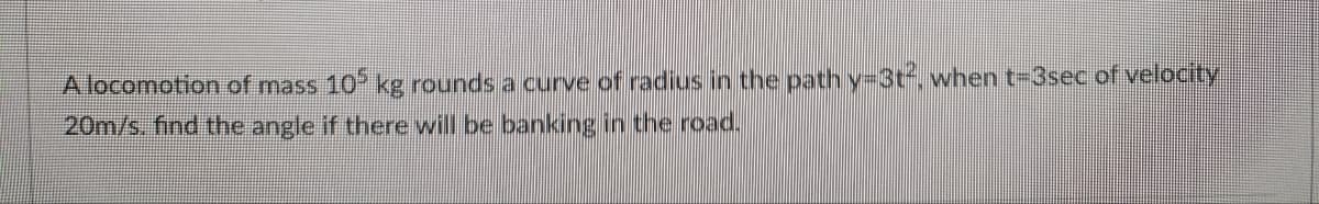 A locomotion of mass 105 kg rounds a curve of radius in the path y-3t², when t-3sec of velocity
20m/s. find the angle if there will be banking in the road.