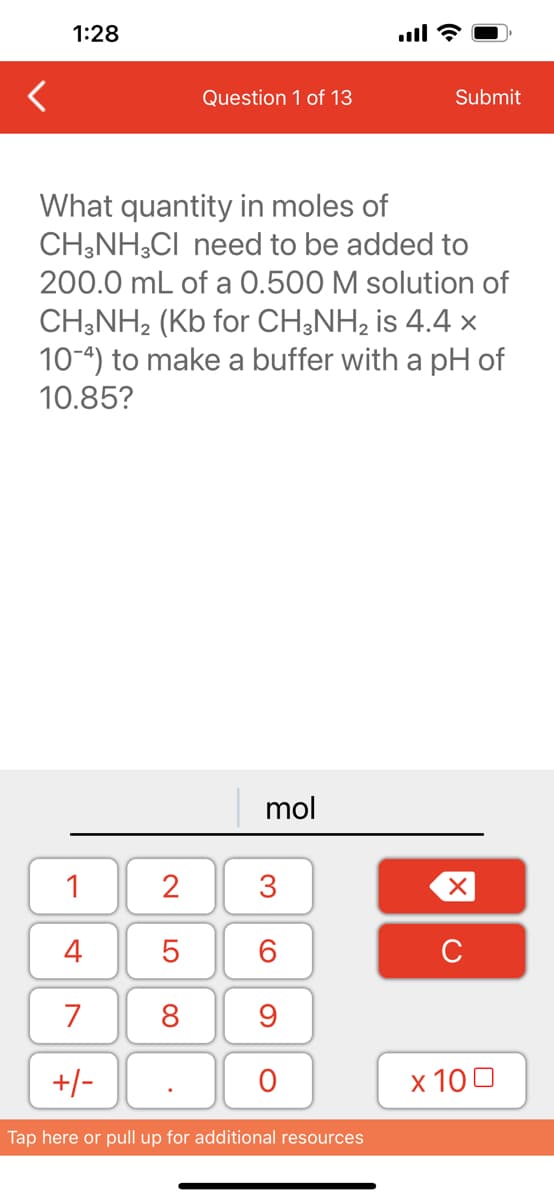 1:28
1
4
7
+/-
Question 1 of 13
What quantity in moles of
CH3NH3CI need to be added to
200.0 mL of a 0.500 M solution of
CH3NH2 (Kb for CH3NH₂ is 4.4 x
10-4) to make a buffer with a pH of
10.85?
2
5
8
mol
3
60
9
O
Submit
Tap here or pull up for additional resources
XU
x 100