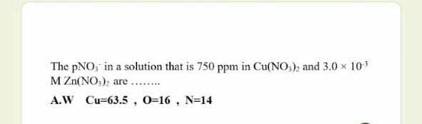 The pNO; in a solution that is 750 ppm in Cu(NO,); and 3.0 x 103
M Zn(NO,), are ..
....
A.W Cu=63.5 , 0=16 , N=14
