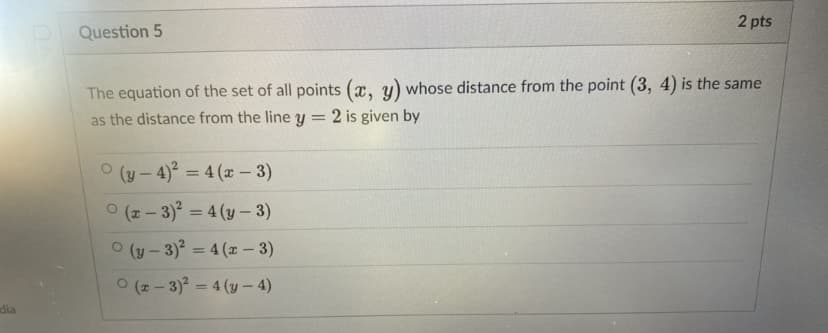 2 pts
Question 5
The equation of the set of all points (x, y) whose distance from the point (3, 4) is the same
as the distance from the line y =
2 is given by
ㅇ (y-4)2 3 4 (z-3)
O (2 - 3) = 4 (y – 3)
O (y - 3)? = 4 (x – 3)
%3D
ㅇ (#-3)2=4 (y-4)
dia
