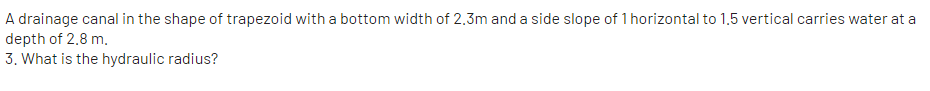A drainage canal in the shape of trapezoid with a bottom width of 2,3m and a side slope of 1 horizontal to 1,5 vertical carries water at a
depth of 2.8 m.
3. What is the hydraulic radius?
