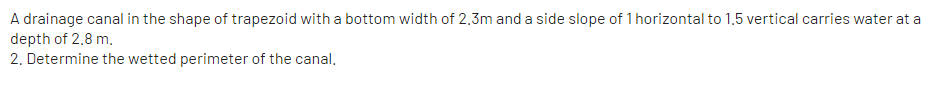 A drainage canal in the shape of trapezoid with a bottom width of 2.3m and a side slope of 1 horizontal to 1.5 vertical carries water at a
depth of 2.8 m.
2. Determine the wetted perimeter of the canal.
