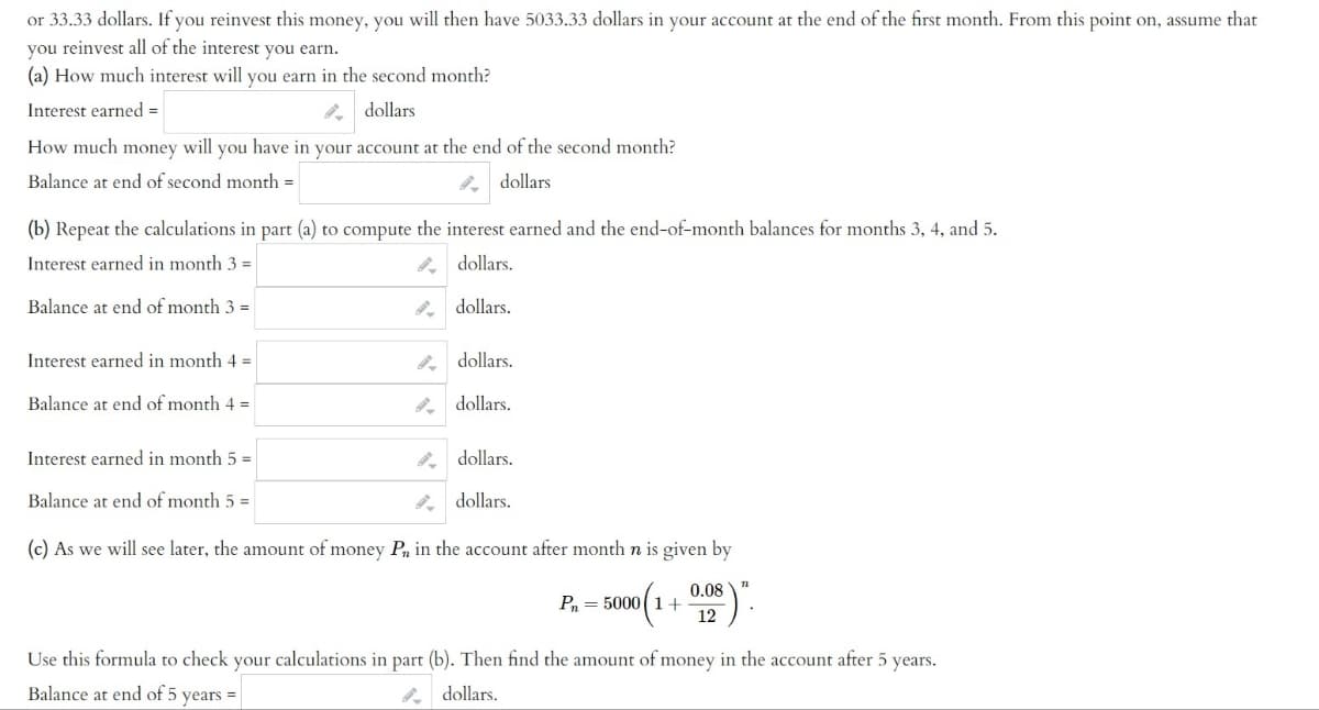 or 33.33 dollars. If you reinvest this money, you will then have 5033.33 dollars in your account at the end of the first month. From this point on, assume that
you reinvest all of the interest you earn.
(a) How much interest will you earn in the second month?
Interest earned =
dollars
How much money will you have in your account at the end of the second month?
Balance at end of second month =
dollars
(b) Repeat the calculations in part (a) to compute the interest earned and the end-of-month balances for months 3, 4, and 5.
Interest earned in month 3 =
dollars.
dollars.
Balance at end of month 3 =
Interest earned in month 4 =
Balance at end of month 4 =
Interest earned in month 5 =
Balance at end of month 5 =
dollars.
dollars.
dollars.
dollars.
(c) As we will see later, the amount of money P, in the account after month n is given by
(1 + 0.08)".
12
P₁ = 50001 +
Use this formula to check your calculations in part (b). Then find the amount of money in the account after 5 years.
Balance at end of 5 years =
dollars.