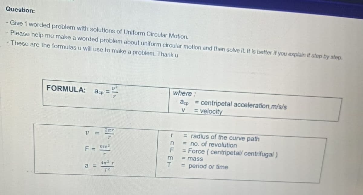 Question:
- Give 1 worded problem with solutions of Uniform Circular Motion.
- Please help me make a worded problem about uniform circular motion and then solve it. It is better if you explain it step by step.
- These are the formulas u will use to make a problem. Thank u
FORMULA:
acp
F =
a =
11
2ær
T
my2
47² r
72
where :
acp = centripetal acceleration, m/s/s
= velocity
V
r
n
F
m
T
= radius of the curve path
= no. of revolution
= Force (centripetal/ centrifugal)
= mass
=
period or time