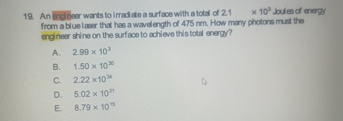 19. An engineer wants to irradiate a surface with a total of 2.1
x 10³ Joules of energy
from a blue laser that has a wavelength of 475 nm. How many photons must the
engineer shine on the surface to achieve this total energy?
2.99 x 103
1.50 x 1030
2.22 x1034
5.02 x 1021
8.79 x 1015
A.
B.
C.
D.
E.