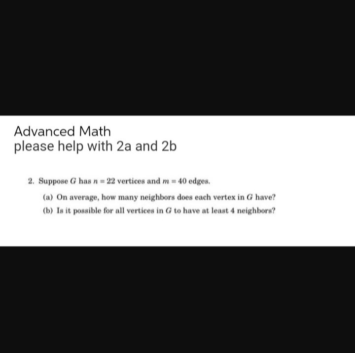 Advanced Math
please help with 2a and 2b
2. Suppose G has n = 22 vertices and m = 40 edges.
(a) On average, how many neighbors does each vertex in G have?
(b) Is it possible for all vertices in G to have at least 4 neighbors?