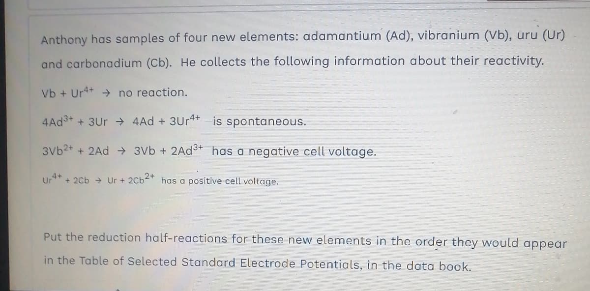 Anthony has samples of four new elements: adamantium (Ad), vibranium (Vb), uru (Ur)
and carbonadium (Cb). He collects the following information about their reactivity.
Vb + Ur4+ → no reaction.
4Ad++3Ur→ 4Ad +3Ur4+ is spontaneous.
3Vb²+ + 2Ad → 3Vb + 2Ad³+ has a negative cell voltage.
Ur4+ + 2Cb → Ur + 2Cb2+ has a positive cell voltage.
Put the reduction half-reactions for these new elements in the order they would appear
in the Table of Selected Standard Electrode Potentials, in the data book.