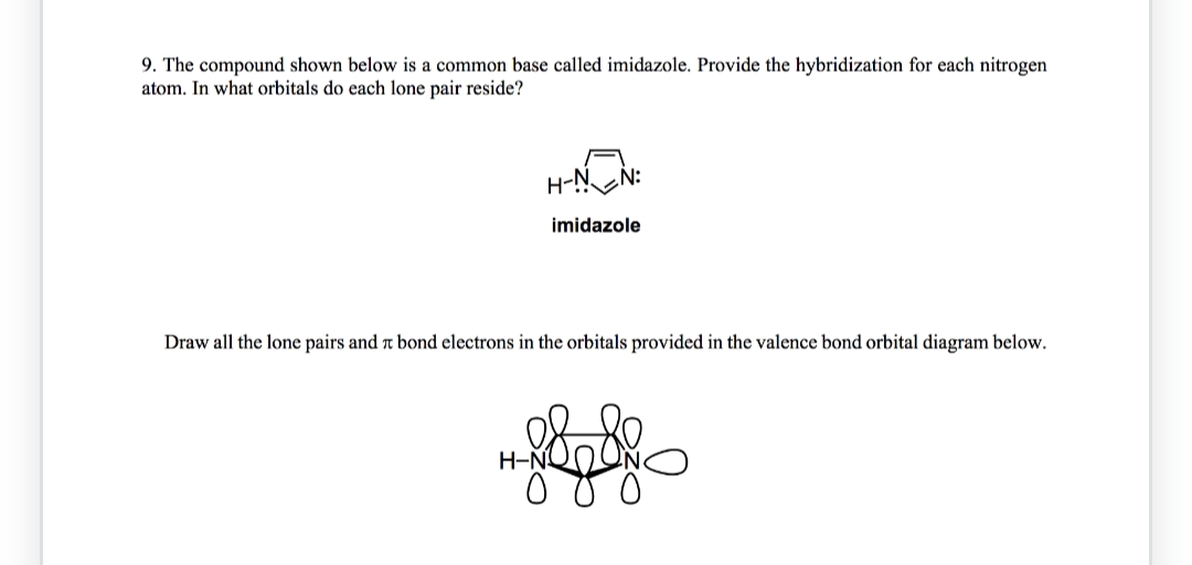 9. The compound shown below is a common base called imidazole. Provide the hybridization for each nitrogen
atom. In what orbitals do each lone pair reside?
H-N N:
imidazole
Draw all the lone pairs and a bond electrons in the orbitals provided in the valence bond orbital diagram below.
H-N
88