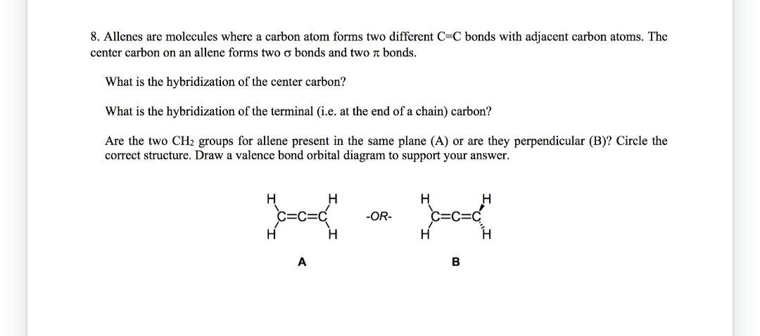 8. Allenes are molecules where a carbon atom forms two different C=C bonds with adjacent carbon atoms. The
center carbon on an allene forms two o bonds and two л bonds.
What is the hybridization of the center carbon?
What is the hybridization of the terminal (i.e. at the end of a chain) carbon?
Are the two CH₂ groups for allene present in the same plane (A) or are they perpendicular (B)? Circle the
correct structure. Draw a valence bond orbital diagram to support your answer.
H
H
A
H
H
-OR-
H
B
H
H