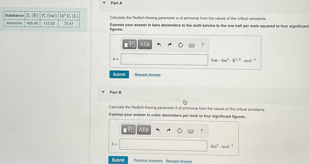 Substance Te (K) P. (bar) 103 Vc (L)
Ammonia 405.40 113.53
72.47
Part A
Calculate the Redlich-Kwong parameter a of ammonia from the values of the critical constants.
Express your answer in bars decimeters to the sixth kelvins to the one half per mole squared to four significant
figures.
a =
Submit
Part B
[ΨΕΙ ΑΣΦ
b=
Request Answer
Submit
↓
Calculate the Redlich-Kwong parameter b of ammonia from the values of the critical constants.
Express your answer in cubic decimeters per mole to four significant figures.
ΠΫΠΙ ΑΣΦ 4
?
Previous Answers Request Answer
bar dm K1/2. mol-2
?
dm³.mol-1