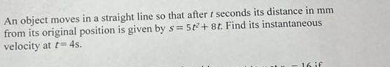 An object moves in a straight line so that after t seconds its distance in mm
from its original position is given by s= 5t2+8t. Find its instantaneous
velocity at t= 4s.
16 if