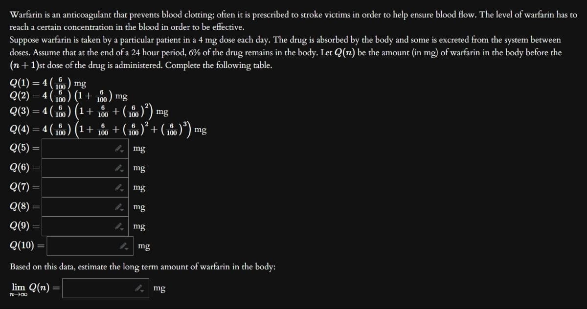 Warfarin is an anticoagulant that prevents blood clotting; often it is prescribed to stroke victims in order to help ensure blood flow. The level of warfarin has to
reach a certain concentration in the blood in order to be effective.
Suppose warfarin is taken by a particular patient in a 4 mg dose each day. The drug is absorbed by the body and some is excreted from the system between
doses. Assume that at the end of a 24 hour period, 6% of the drug remains in the body. Let Q(n) be the amount (in mg) of warfarin in the body before the
(n+1)st dose of the drug is administered. Complete the following table.
Q(1) = 4(100) mg
Q(2) = 4 (160) (1 +
Q(3) = 4 (160) (1 +
) = 4 (160) (¹ +
Q(4)
Q(5)
Q(6)
Q(7)
Q(8)
Q(9) =
Q(10)
6
100
6
100
6
100
mg
+
(100)²) mg
+ ( 100 )² + ( 100 ) ³) mg
mg
mg
mg
mg
mg
mg
Based on this data, estimate the long term amount of warfarin in the body:
lim Q(n)
n→∞0
mg