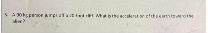 3. A 90 kg person jumps off a 20-foot cliff. What is the acceleration of the earth toward the
alien?
10