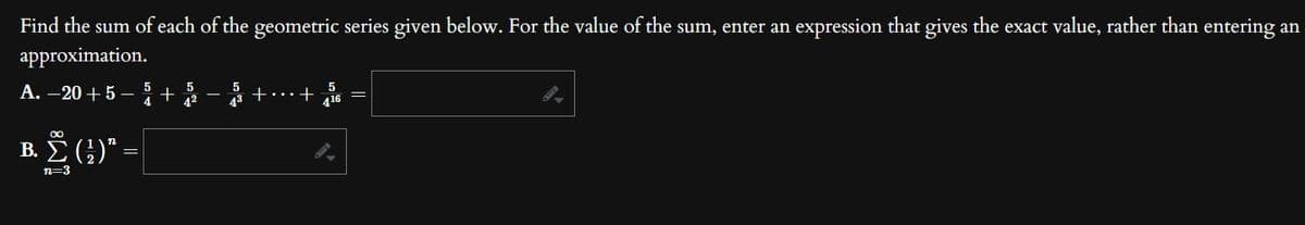 Find the sum of each of the geometric series given below. For the value of the sum, enter an expression that gives the exact value, rather than entering an
approximation.
5
4 42
A.-20+55 +
Β. Σ (;)" =|
n=3
5
43
+ +56