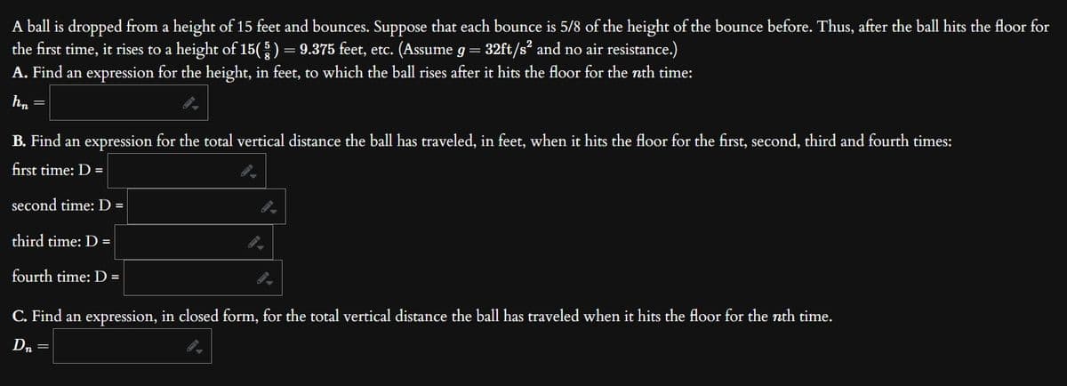 A ball is dropped from a height of 15 feet and bounces. Suppose that each bounce is 5/8 of the height of the bounce before. Thus, after the ball hits the floor for
the first time, it rises to a height of 15(§ ) = 9.375 feet, etc. (Assume g = 32ft/s² and no air resistance.)
A. Find an expression for the height, in feet, to which the ball rises after it hits the floor for the nth time:
hn
B. Find an expression for the total vertical distance the ball has traveled, in feet, when it hits the floor for the first, second, third and fourth times:
first time: D =
second time: D =
third time: D=
fourth time: D =
C. Find an expression, in closed form, for the total vertical distance the ball has traveled when it hits the floor for the nth time.
D₂
=