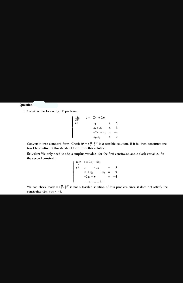 Question
1. Consider the following LP problem:
min
AER
s.t
2= 2x₁ + 5x₂
X₁
2
x₁ + x₂ s
-2x₁ + x₂ =
Convert it into standard form. Check ift (,) is a feasible solution. If it is, then construct one
feasible solution of the standard form from this solution.
Solution: We only need to add a surplus variable, for the first constraint, and a slack variable, for
the second constraint.
min z = 2x₁ + 5x₂
s.t
- X3
x1 + x₂
-2x₁ + x₂
X1 X₂ X3 X4 20
+XA
5.
9,
-4.
0.
=
5
9
-4
We can check that = (4.) is not a feasible solution of this problem since it does not satisfy the
constraint -2x1 + x2 = -4.