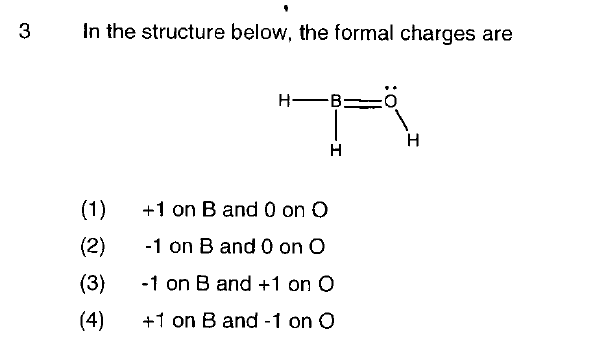 3
In the structure below, the formal charges are
(1)
(2)
(3)
(4)
HB:
-
H
+1 on B and 0 on O
-1 on B and 0 on O
-1 on B and +1 on O
+1 on B and -1 on O