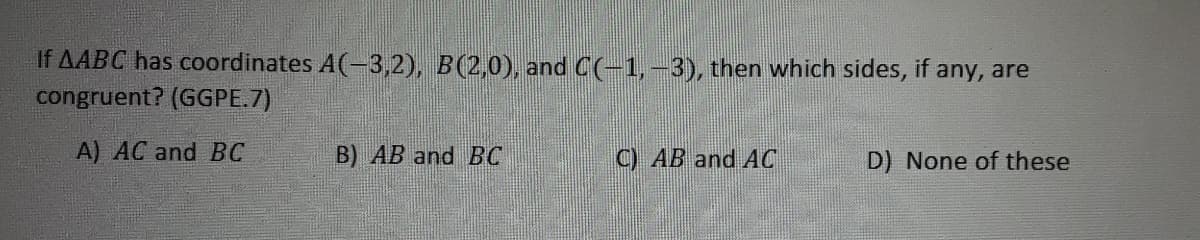 If AABC has coordinates A(-3,2), B(2,0), and C(-1,-3), then which sides, if any, are
congruent? (GGPE.7)
A) AC and BC
B) AB and BC
C) AB and AC
D) None of these
