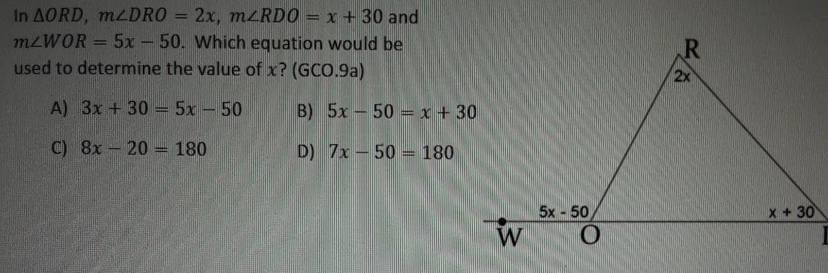 In AORD, MLDRO = 2x, m<RDO = x+ 30 and
M2WOR = 5x - 50. Which equation would be
used to determine the value of x? (GCO.9a)
2x
A) 3x + 30 = 5x – 50
B) 5x-50 =x + 30
C) 8x- 20 - 180
D) 7x-50 = 180
5x 50
x + 30
