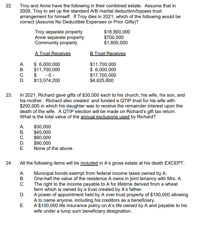 22. Troy and Anne have the following in their combined estate. Assume that in
2008, Troy to set up the standard A/B marital deduction/bypass trust
arrangement for himself. If Troy dies in 2021, which of the following would be
correct (Assume No Deductible Expenses or Prior Gifts)?
Troy separate property
Anne separate property
Community property
$16,900,000
$700,000
$1,600,000
A Trust Receives
B Trust Receives
$ 6,000,000
$11,700,000
$ - 0-
$13,074,200
А.
В.
$11,700,000
$ 6,000,000
$17,700,000
$4,625,800
C.
D.
In 2021, Richard gave gifts of $30,000 each to his church, his wife, his son, and
his mother. Richard also created and funded a QTIP trust for his wife with
$200,000 in which his daughter was to receive the remainder interest upon the
death of the wife. A QTIP election will be made on Richard's gift tax return.
What is the total value of the annual exclusions used by Richard?
23.
А.
$30,000
$45,000
$60,000
$90,000
None of the above.
В.
C.
D.
Е.
24.
All the following items will be included in A's gross estate at his death EXCEPT:
А.
В.
Municipal bonds exempt from federal income taxes owned by A.
One-half the value of the residence A owns in joint tenancy with Mrs. A.
The right to the income payable to A for lifetime derived from a wheat
farm which is owned by a trust created by A's father.
A power of appointment held by A over trust property of $100,000 allowing
A to name anyone, including his creditors as a beneficiary.
A $100,000 life insurance policy on A's life owned by A and payable to his
wife under a lump sum beneficiary designation.
С.
D.
Е.
