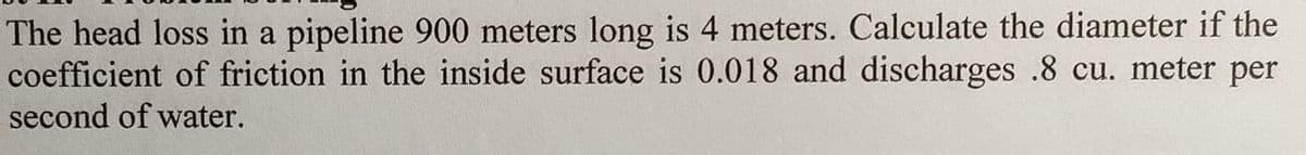 The head loss in a pipeline 900 meters long is 4 meters. Calculate the diameter if the
coefficient of friction in the inside surface is 0.018 and discharges .8 cu. meter per
second of water.
