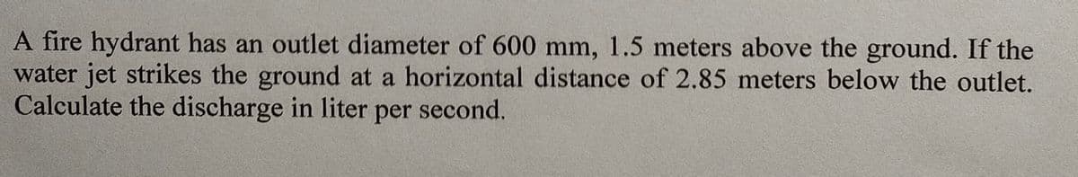 A fire hydrant has an outlet diameter of 600 mm, 1.5 meters above the ground. If the
water jet strikes the ground at a horizontal distance of 2.85 meters below the outlet.
Calculate the discharge in liter per second.

