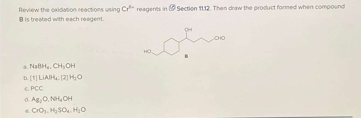 Review the oxidation reactions using Cr6+ reagents in Section 11.12. Then draw the product formed when compound
B is treated with each reagent.
a. NaBH4, CH3OH
b. [1] LiAlH4: [2] H₂O
c. PCC
d. Ag₂O, NH4OH
e. CrO3, H₂SO4, H₂O
HO
OH
B
CHO