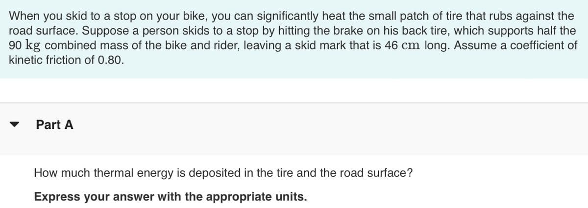 When you skid to a stop on your bike, you can significantly heat the small patch of tire that rubs against the
road surface. Suppose a person skids to a stop by hitting the brake on his back tire, which supports half the
90 kg combined mass of the bike and rider, leaving a skid mark that is 46 cm long. Assume a coefficient of
kinetic friction of 0.80.
Part A
How much thermal energy is deposited in the tire and the road surface?
Express your answer with the appropriate units.